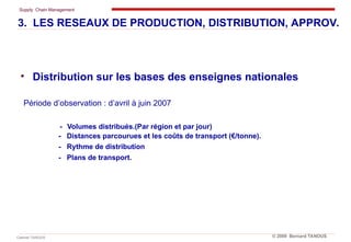 Supply Chain Management
Cabinet TANOUS © 2009 Bernard TANOUS
• Distribution sur les bases des enseignes nationales
Période d’observation : d’avril à juin 2007
- Volumes distribués.(Par région et par jour)
- Distances parcourues et les coûts de transport (€/tonne).
- Rythme de distribution
- Plans de transport.
3. LES RESEAUX DE PRODUCTION, DISTRIBUTION, APPROV.
 