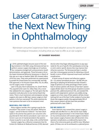 COVER STORY



     Laser Cataract Surgery:
the Next New Thing
 in Ophthalmology
     Mainstream consumers’ experiences foster more rapid adoption across the spectrum of
         technological innovation, including what you have to offer as an eye surgeon.

                                               BY SHAREEF MAHDAVI




I
    n 2010, ophthalmologists became aware of the next            elective when they began allowing patients to pay sepa-
    big revolution in the field: using a femtosecond laser to    rately for the use of specific IOLs (presbyopia-correcting
    perform cataract surgery. Seemingly out of nowhere,          or toric) and/or specific devices that may improve their
    four companies emerged with announcements, booth             refractive outcomes. The femtosecond laser is another
demonstrations, and approvals. Those fortunate to be at          tool that is showing great promise for delivering a clinical
the Aspen Invitational Refractive Symposium in March of          benefit in terms of both improved visual results and fewer
that year sat in awe as Stephen Slade, MD, showed videos         complications.
of his first cases. These were performed not experimental-          A recent survey of cataract and refractive surgeons
ly outside the United States but commercially, and fully         (N = 53; cataract procedures per year = 50,100) who are
FDA approved, in his Houston-based office. Yes, his office,      planning on adopting the femtosecond laser showed a
not the surgery center or hospital.                              range of opinions as to what percentage of their current
   Later in the year, Alcon Laboratories, Inc. (Forth Worth,     base of cataract patients will choose to have laser cataract
TX), acquired LenSx Lasers Inc. (Aliso Viejo, CA), a move        surgery. Broken down into three groups of patients (current
that validated this new category as “for real,” given that the   premium IOL, additional premium IOL, and standard IOL
acquisition took place prior to any revenue-based ship-          patients with astigmatism), opinions vary widely among
ments. There is much excitement and anticipation among           surgeons as to how many of their patients will also choose
surgeons who want to offer laser cataract surgery to their       (and pay for) use of the laser. Further analysis of survey data
patients. Is the buzz warranted? This article examines the       shows that surgeons predict that approximately 30% of
main questions that seem to be on everyone’s mind.               their cataract patients will also have their procedure
                                                                 performed with a laser (Table 1).
WHO WILL PAY FOR IT?
  Many surgeons wonder, who is going to pay for the              DO WE NEED IT?
procedure? That answer is easy: the patient. Refractive             Some observers may contend that cataract surgery is
surgery—and all of elective medicine—has been devel-             already safe and effective. It is, after all, the most widely
oped on the premise that patients are consumers who              performed surgical procedure in the United States. Based
pay directly for their elective procedures. Laser vision cor-    on my communications with several surgeons involved in
rection is just one of myriad procedures that patients           laser cataract surgery, however, data still document intra-
choose to pay for to see, look, sleep, smile, and feel better.   operative complications, as evidenced by reports that
  Cataract surgery has a refractive component that the           three to five vitrectomy packs are sold for every 100 phaco
Centers for Medicare & Medicaid Services (CMS) deemed            packs. Of these, one can be attributed to a planned proce-

                                                                         MARCH 2011 CATARACT & REFRACTIVE SURGERY TODAY 83
 