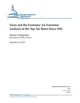 Taxes and the Economy: An Economic
Analysis of the Top Tax Rates Since 1945

Thomas L. Hungerford
Specialist in Public Finance

September 14, 2012




                                                  Congressional Research Service
                                                                        7-5700
                                                                   www.crs.gov
                                                                         R42729
CRS Report for Congress
Prepared for Members and Committees of Congress
 