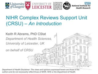 NIHR Complex Reviews Support Unit
(CRSU) – An Introduction
Keith R Abrams, PhD CStat
Department of Health Sciences,
University of Leicester, UK
on behalf of CRSU
Department of Health Disclaimer: The views and opinions expressed herein are those of the
authors and do not necessarily reflect those of NIHR, NHS or the Department of Health.
 
