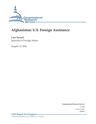 Afghanistan: U.S. Foreign Assistance

Curt Tarnoff
Specialist in Foreign Affairs

August 12, 2010




                                                  Congressional Research Service
                                                                        7-5700
                                                                   www.crs.gov
                                                                         R40699
CRS Report for Congress
Prepared for Members and Committees of Congress
 