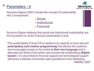 + 
Parameters - II 
Gumucio Dagron (2001) breaks the concept of sustainability 
into 3 components: 
- Social 
- Institutional 
- Financial 
Gumucio Dagron believes that social and institutional sustainability are 
the foundation on which financial sustainability is built. 
“The sustainability of local CR is related to its capacity to have relevant 
participatory and creative programming that attracts the audience 
and encourages access to the media in their own language and is 
alternate and distinct from public and commercial broadcasting (Rights 
based!). It is also linked to financial support and technological support 
otherwise it distracts community radio practitioners from dedicating 
- AMARC 2007 
 