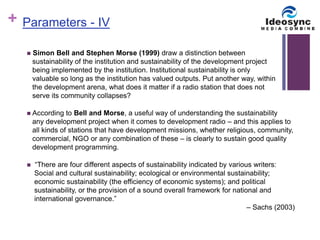 + 
 Simon Bell and Stephen Morse (1999) draw a distinction between 
sustainability of the institution and sustainability of the development project 
being implemented by the institution. Institutional sustainability is only 
valuable so long as the institution has valued outputs. Put another way, within 
the development arena, what does it matter if a radio station that does not 
serve its community collapses? 
 According to Bell and Morse, a useful way of understanding the sustainability 
any development project when it comes to development radio – and this applies to 
all kinds of stations that have development missions, whether religious, community, 
commercial, NGO or any combination of these – is clearly to sustain good quality 
development programming. 
 “There are four different aspects of sustainability indicated by various writers: 
Social and cultural sustainability; ecological or environmental sustainability; 
economic sustainability (the efficiency of economic systems); and political 
sustainability, or the provision of a sound overall framework for national and 
international governance.” 
– Sachs (2003) 
Parameters - IV 
 