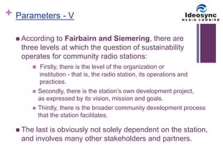 + 
Parameters - V 
 According to Fairbairn and Siemering, there are 
three levels at which the question of sustainability 
operates for community radio stations: 
 Firstly, there is the level of the organization or 
institution - that is, the radio station, its operations and 
practices. 
 Secondly, there is the station’s own development project, 
as expressed by its vision, mission and goals. 
 Thirdly, there is the broader community development process 
that the station facilitates. 
 The last is obviously not solely dependent on the station, 
and involves many other stakeholders and partners. 
 