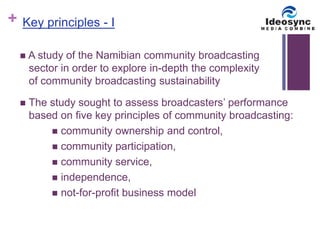 + 
Key principles - I 
 A study of the Namibian community broadcasting 
sector in order to explore in-depth the complexity 
of community broadcasting sustainability 
 The study sought to assess broadcasters’ performance 
based on five key principles of community broadcasting: 
 community ownership and control, 
 community participation, 
 community service, 
 independence, 
 not-for-profit business model 
 