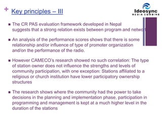 + 
Key principles – III 
 The CR PAS evaluation framework developed in Nepal 
suggests that a strong relation exists between program and networking 
 An analysis of the performance scores shows that there is some 
relationship and/or influence of type of promoter organization 
and/on the performance of the radio. 
 However CAMECO’s research showed no such correlation: The type 
of station owner does not influence the strengths and levels of 
community participation, with one exception: Stations affiliated to a 
religious or church institution have lower participatory ownership 
structures 
 The research shows where the community had the power to take 
decisions in the planning and implementation phase, participation in 
programming and management is kept at a much higher level in the 
duration of the stations 
 