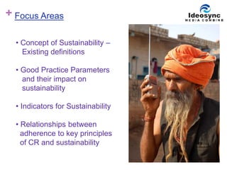 + 
Focus Areas 
• Concept of Sustainability – 
Existing definitions 
• Good Practice Parameters 
and their impact on 
sustainability 
• Indicators for Sustainability 
• Relationships between 
adherence to key principles 
of CR and sustainability 
 
