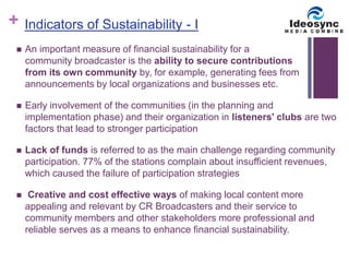 + 
Indicators of Sustainability - I 
 An important measure of financial sustainability for a 
community broadcaster is the ability to secure contributions 
from its own community by, for example, generating fees from 
announcements by local organizations and businesses etc. 
 Early involvement of the communities (in the planning and 
implementation phase) and their organization in listeners' clubs are two 
factors that lead to stronger participation 
 Lack of funds is referred to as the main challenge regarding community 
participation. 77% of the stations complain about insufficient revenues, 
which caused the failure of participation strategies 
 Creative and cost effective ways of making local content more 
appealing and relevant by CR Broadcasters and their service to 
community members and other stakeholders more professional and 
reliable serves as a means to enhance financial sustainability. 
 