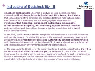 + 
Indicators of Sustainability - II 
 Fairbairn and Siemering undertook a study of six local independent radio 
stations from Mozambique, Tanzania, Zambia and Sierra Leone, South Africa 
that explored some of the conditions and practices that might help stations realize 
their potential for sustainability. The studies highlighted different factors, 
including context, leadership, management, partnerships, programming, 
human and technical capacity, will, community support, audience research 
and many others, and showed how they work together to contribute to the overall 
sustainability of stations. 
 The study revealed that all stations recognized the importance of the social, institutional 
and financial aspects of sustainability to their ability to maintain high quality development 
programming. The importance of context to sustainability cannot be underestimated, 
and it is obvious that community radio stations in South Africa, where there is a democratic 
and enabling regulatory environment and a strong economic base. 
 The studies clarified that it is not the money that holds the stations together but the will to 
serve communities and community support. Nonetheless, income is of fundamental 
importance. It is needed to pay for premises, equipment, staff and the cost of programming. 
While it is obviously not the sole basis for sustainability, failure to achieve financial 
sustainability will undoubtedly bring about the collapse of many worthy initiatives. 
 