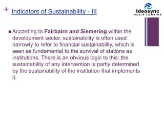 + 
Indicators of Sustainability - III 
 According to Fairbairn and Siemering within the 
development sector, sustainability is often used 
narrowly to refer to financial sustainability, which is 
seen as fundamental to the survival of stations as 
institutions. There is an obvious logic to this: the 
sustainability of any intervention is partly determined 
by the sustainability of the institution that implements 
it. 
 