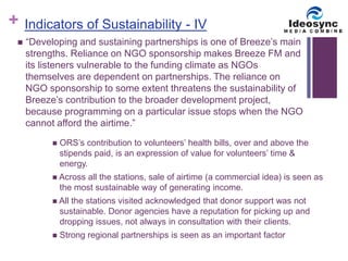 + 
Indicators of Sustainability - IV 
 “Developing and sustaining partnerships is one of Breeze’s main 
strengths. Reliance on NGO sponsorship makes Breeze FM and 
its listeners vulnerable to the funding climate as NGOs 
themselves are dependent on partnerships. The reliance on 
NGO sponsorship to some extent threatens the sustainability of 
Breeze’s contribution to the broader development project, 
because programming on a particular issue stops when the NGO 
cannot afford the airtime.” 
 ORS’s contribution to volunteers’ health bills, over and above the 
stipends paid, is an expression of value for volunteers’ time & 
energy. 
 Across all the stations, sale of airtime (a commercial idea) is seen as 
the most sustainable way of generating income. 
 All the stations visited acknowledged that donor support was not 
sustainable. Donor agencies have a reputation for picking up and 
dropping issues, not always in consultation with their clients. 
 Strong regional partnerships is seen as an important factor 
 