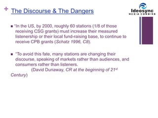 + 
The Discourse & The Dangers 
 “In the US, by 2000, roughly 60 stations (1/8 of those 
receiving CSG grants) must increase their measured 
listenership or their local fund-raising base, to continue to 
receive CPB grants (Schatz 1996, C8). 
 “To avoid this fate, many stations are changing their 
discourse, speaking of markets rather than audiences, and 
consumers rather than listeners. 
(David Dunaway, CR at the beginning of 21st 
Century) 
 