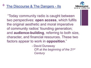 + 
The Discourse & The Dangers - IIs 
“Today community radio is caught between 
two perspectives: open access, which fulfils 
the original aesthetic and moral imperative 
of community radios’ founding generation; 
and audience-building, referring to both size, 
character, and financial resources. These two 
factors appear to work in opposition.” 
- David Dunaway 
CR at the beginning of the 21st 
Century 
 