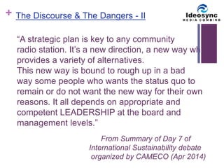 + 
The Discourse & The Dangers - II 
“A strategic plan is key to any community 
radio station. It’s a new direction, a new way which 
provides a variety of alternatives. 
This new way is bound to rough up in a bad 
way some people who wants the status quo to 
remain or do not want the new way for their own 
reasons. It all depends on appropriate and 
competent LEADERSHIP at the board and 
management levels.” 
From Summary of Day 7 of 
International Sustainability debate 
organized by CAMECO (Apr 2014) 
 