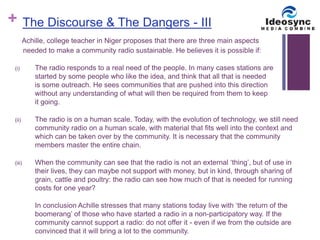 + 
The Discourse & The Dangers - III 
Achille, college teacher in Niger proposes that there are three main aspects 
needed to make a community radio sustainable. He believes it is possible if: 
(i) The radio responds to a real need of the people. In many cases stations are 
started by some people who like the idea, and think that all that is needed 
is some outreach. He sees communities that are pushed into this direction 
without any understanding of what will then be required from them to keep 
it going. 
(ii) The radio is on a human scale. Today, with the evolution of technology, we still need 
community radio on a human scale, with material that fits well into the context and 
which can be taken over by the community. It is necessary that the community 
members master the entire chain. 
(iii) When the community can see that the radio is not an external ‘thing’, but of use in 
their lives, they can maybe not support with money, but in kind, through sharing of 
grain, cattle and poultry: the radio can see how much of that is needed for running 
costs for one year? 
In conclusion Achille stresses that many stations today live with ‘the return of the 
boomerang’ of those who have started a radio in a non-participatory way. If the 
community cannot support a radio: do not offer it - even if we from the outside are 
convinced that it will bring a lot to the community. 
 