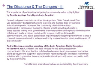 + 
The Discourse & The Dangers - III 
The importance of participatory budgeting for community radios is highlighted 
by Asunta Montoya from Signis Latin America: 
“Many local governments in countries like Argentina, Chile, Ecuador and Peru 
use participatory budget mechanisms to define and manage their investments 
in local development. However, few community radios have actively 
participated in participatory budgeting. Radios should actively participate in 
these debates to help local governments to develop and establish public communication 
policies and funds; a certain part of public budgets could be dedicated to 
communications. And active participation in participatory budgeting mechanisms is also a 
chance for community radios to become directly involved into the needs and interests of 
the community.” 
Pedro Sánchez, executive secretary of the Latin American Radio Education 
Association ALER, stresses the need to lobby for the democratization of 
communication. He adds that the collaboration between local governments and radios 
could go beyond the support of educational or health campaigns and result in common 
activities which guarantee the economic and material support (or even support in staff) 
by the governments 
From Cameco international debate on sustainability Day 7 summary 
