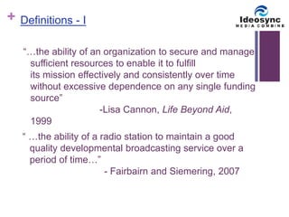 + 
Definitions - I 
“…the ability of an organization to secure and manage 
sufficient resources to enable it to fulfill 
its mission effectively and consistently over time 
without excessive dependence on any single funding 
source” 
-Lisa Cannon, Life Beyond Aid, 
1999 
“ …the ability of a radio station to maintain a good 
quality developmental broadcasting service over a 
period of time…” 
- Fairbairn and Siemering, 2007 
 