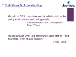 + 
Definitions & Understanding 
Growth of CR in countries and its relationship to the 
policy environment and their genesis 
- Community radio – the Growing Pains 
Peter D’Costa 
Issues around what is a community radio station - and 
therefore, what should sustain? 
- Frere, 2008 
 