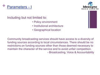 + 
Including but not limited to: 
• Policy environment 
• Institutional architecture 
• Geographical location 
Parameters - I 
Community broadcasting services should have access to a diversity of 
funding sources according to local circumstances. There should be no 
restrictions on funding sources other than those deemed necessary to 
maintain the character of the service and to avoid unfair competition. 
- Broadcasting, Voice & Accountability 
 
