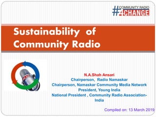 :
Sustainability of
Community Radio
N.A.Shah Ansari
Chairperson, Radio Namaskar
Chairperson, Namaskar Community Media Network
President, Young India
National President , Community Radio Association-
India
Compiled on: 13 March 2019
 