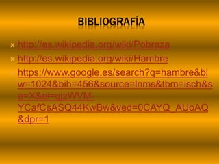 BIBLIOGRAFÍA
 http://es.wikipedia.org/wiki/Pobreza
 http://es.wikipedia.org/wiki/Hambre
 https://www.google.es/search?q=hambre&bi
w=1024&bih=456&source=lnms&tbm=isch&s
a=X&ei=qjzWVM-
YCafCsASQ44KwBw&ved=0CAYQ_AUoAQ
&dpr=1
 