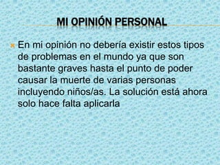 MI OPINIÓN PERSONAL
 En mi opinión no debería existir estos tipos
de problemas en el mundo ya que son
bastante graves hasta el punto de poder
causar la muerte de varias personas
incluyendo niños/as. La solución está ahora
solo hace falta aplicarla
 