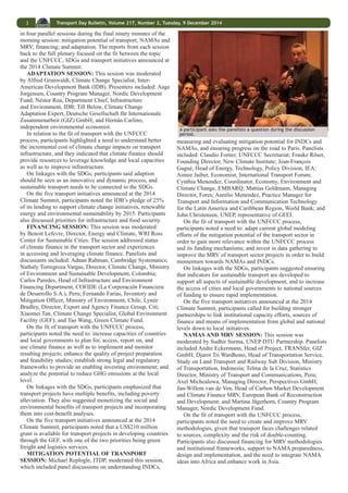 2 Transport Day Bulletin, Volume 217, Number 2, Tuesday, 9 December 2014 
monitoring of urban mobility as examples of how the region 
is advancing sustainable transport. He underscored initiatives 
that development banks are taking at the interface of transport, 
clean air and climate change, including US$175 billion in 
pledges to promote and monitor sustainable transport from 
2013-2022. Presentations can be accessed at: http://www. 
slocat.net/transportday2014/presentations. 
TACKLING CLIMATE CHANGE IN TRANSPORT 
Michael Replogle, Managing Director for Policy and 
Founder, Institute Transportation and Development Policy 
(ITDP), facilitated the panel discussion on “Tackling Climate 
Change in Transport.” Introducing the topic, Replogle 
highlighted several intersecting processes that could contribute 
to the development of sustainable transport systems and 
transport-based climate solutions. In summarizing the results 
of the IPCC’s Fifth Assessment Report, he noted that the 
lack of comprehensive data for the transport sector holds 
back progress. He reviewed a number of questions under 
consideration by the UNFCCC’s Ad Hoc Working Group on 
Durban Platform for Enhanced Action (ADP), including what 
the level of ambition for emission reductions should be, what 
means of implementation will support emission reductions, and 
how efforts will be measured, verified and reported, and noted 
that there has been growing progress on NAMAs and Intended 
Nationally Determined Contributions (INDCs). Replogle also 
called attention to: the ongoing process to develop the post- 
2015 development agenda, which will include the SDGs and 
is anticipated to be ready for adoption in September 2015; 
and voluntary commitments related to transport announced 
during the September 2014 Climate Summit, including 
the International Union of Railways’ (UIC) Low-Carbon 
Sustainable Rail Transport Challenge, the International 
Association of Public Transport’s (UITP) Declaration on 
Climate Leadership, UN-Habitat’s Urban Electric Mobility 
Vehicles Initiative, the Global Fuel Economy Initiative (GFEI) 
and the Green Freight Global Plan of Action. 
Replogle invited the panelists to comment on the transport-related 
messages from these processes and their relevance 
for national and local policymaking on transport and climate. 
Mr. Zirhaun, Coordinator, Climate Resilient Green Economy 
(CRGE) Facility, Ministry of Finance and Economic 
Development, Ethiopia, stressed the threat that climate 
change poses for development in Ethiopia, and highlighted 
that transport is one of the key sectors in the CRGE strategy. 
Holger Dalkmann, Director, EMBARQ, World Resources 
Institute (WRI), stressed the importance of ensuring that 
there is commitment for the Green Climate Fund (GCF) to 
have a transport window and for national commitments to 
include transport elements. He highlighted the opportunity 
in 2016 to make The United Nations Conference on Housing 
and Sustainable Urban Development (Habitat III) an “action 
conference,” which could include evaluating how cities 
could engage in the SDG and climate commitments to be 
approved in 2015. Antoine Feral, Public Affairs Manager 
for Strategic Anticipation and Sustainable Development, 
Michelin Group, stressed the importance of setting a global 
CO2 emission reduction target in order to spur change and 
highlighted the need for transport solutions between metro 
stations and final destinations and delivery services within 
cities, among other actions. Alejandro Nieto, Vice-Minister 
of Urban Development and Housing, Government of Mexico, 
emphasized the importance of discussing urban design, and in 
this regard stressed: high density zoning; polycentrical cities, 
in which inhabitants work in more than a single city center; 
and dynamic interchange of housing, to facilitate moving in 
order to reduce the number and length of daily trips individuals 
must take. 
Participants exchanged information about their organizations’ work. 
Ryan Schuchard, Associate Director, Climate Change, 
Businesses for Social Responsibility, expressed optimism 
for mitigating emissions from the transport sector, citing: 
encouraging IPCC and the International Energy Agency (IEA) 
GHG emission reduction cost-curve estimates; co-benefits 
such as reduced urban air pollution and improved health and 
mobility; and strengthened industry participation through 
partnerships like SLoCaT. Pierre Serne, Co-Chair of Region Ile 
de France (Paris) and Co-Chair of the Transport Authority in 
Ile de France, presented the Paris Sustainable Urban Mobility 
Plan and other steps being taken to reduce transport emissions 
in the metro area by 75% by 2050. The city aims to, inter alia, 
decrease the number and length of trips by passenger cars 
while promoting cycling and walking, augmenting bus, metro 
and rail lines, and accelerating the use of alternative fuels, 
including a 100% switch to electric and biogas buses in the 
next decade. John Christensen, UN Environment Programme 
(UNEP), cautioned that the cost of filling the adaptation gap 
would become “mind boggling” if the mitigation gap were 
not closed in the near term. To that end, he called for aligning 
local and national initiatives in the transport sector with global 
mitigation goals, including through: low-carbon mobility 
planning; sectoral-based NAMAs; and partnerships like the 
GFEI and Sustainable Energy for All (SE4ALL) initiative, 
noting UNEP’s role as the SE4ALL Energy Efficiency Hub. 
During the subsequent discussion, participants inquired 
about implications for land use, stressed the need to address 
gender issues in transport policy, and asked how the transport 
community should address the fossil fuel subsidy issue. One 
panelist noted the importance of human scale urban landscapes 
and neighborhood lifestyles, and suggested encouraging 
Habitat III to address the need to design cities that will 
generate fewer emissions. Security for women using public 
transport at night was highlighted as a key issue, with a call for 
recognizing that transport policy should focus on mobility for 
all. Fossil fuel subsidies were acknowledged as an important, 
but sensitive, issue, with one panelist suggesting that the 
question includes what should not be subsidized as well as 
what should be supported and suggesting that better analytics 
are needed to evaluate the performance potential of policy 
options. The role of lobbies in fighting against change, such as 
the diesel lobby working against a proposal to switch bus fuel 
from diesel, was highlighted as a challenge to be addressed. In 
closing the session, Replogle highlighted the need to develop 
linkages between the processes, linkages between closing the 
ambition gap and capabilities, and linkages between land-use 
planning and transportation needs. 
FOCUSED BREAKOUT SESSIONS 
Heather Allen, Program Director Sustainable Transport, 
Transport Research Laboratory (Spokesperson Bridging the 
Gap Initiative), introduced the topics that would be discussed 
 