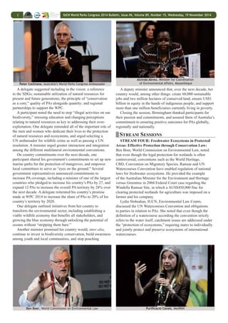 Bulletin may be used in other publications with appropriate 
academic citation. Electronic versions of the Bulletin are sent to e-mail distribution lists (in HTML and PDF format) and can be found on the 
Linkages WWW-server at http://www.iisd.ca/. For information on the Bulletin, including requests to provide reporting services, contact the 
http://enb.iisd.mobi/ 
Director of IISD Reporting Services at kimo@iisd.org, +1-646-536-7556 or 300 East 56th St., 11D, New York, New York 10022, USA. The IISD team at the World 
Parks Congress 2014 can be contacted by e-mail at suzi@iisd.org. 
IUCN World Parks 
Published by the International Institute for 
Sustainable Development (IISD) 
Daily Report #6 
ONLINE AT WWW.IISD.CA/IUCN/WPC/2014 
VOL. 89, NO. 15, 19 NOVEMBER 2014 
IUCN WORLD PARKS CONGRESS 2014 
HIGHLIGHTS: 
TUESDAY, 18 NOVEMBER 2014 
In the morning, participants attended stream sessions 
while a high-level roundtable convened. Government 
representatives provided inputs to the vision of the 
Promise of Sydney and pledged national commitments 
for the next decade. An evening World Leaders’ Dialogue 
focused on finding the balance between the global appetite 
for mineral resources and how this defines PAs. 
IUCN President Zhan Xinsheng, opened the high-level 
roundtable event, saying the environmental leaders present 
need to “raise the bar” on countries’ performance regarding PAs 
worldwide. He said the Promise of Sydney will aim to provide 
best practices through sharing experiences and wisdom from 
around the world. 
Session Co-Chairs Peter Cochrane, Australia’s World Parks 
Congress Ambassador, and Julia Marton-Lefèvre, IUCN 
Director General, opened the discussions, inviting delegates 
to provide their inputs and considerations to inform the vision 
and required actions, which will be captured in the Promise of 
Sydney outcome document. 
Simon Birmingham, Parliamentary Secretary to the Minister 
for the Environment, Australia, noted that despite enormous 
growth in terrestrial and marine PAs, significant challenges 
persist, which need to be addressed over the next decade 
through building effective partnerships among governments, 
local communities, businesses and the private sector 
Robert Stokes, New South Wales Minister for Environment, 
Australia, suggested the Promise of Sydney will provide an 
opportunity to reframe the debate on conservation from “one of 
conflict to one of conversation.” 
During the ensuing discussion on countries’ perspectives to 
be included in the Promise of Sydney vision, several delegates 
stressed the need to raise awareness and convince both leaders 
and people of the benefits of biodiversity. Many participants 
suggested forming a group of high-level leaders who could 
spread the message among their peers globally. 
Participants also emphasized, inter alia: the centrality 
of conservation to human wellbeing and the economy; the 
need to “move out of silos,” including those of the three Rio 
Conventions; partnerships at different levels; recognizing the 
benefits provided by PAs, and ensuring these flow to the local 
communities and custodians; creating sources of income for 
communities living in PAs, including ecotourism; education 
and communication; ecological corridors and avoiding 
fragmentation of PAs; ending illegal trade in wildlife; measuring 
wellbeing beyond the gross domestic product (GDP); and 
facilitating financial mechanisms that will enable both public 
and private sectors to contribute to conservation. 
One delegate stressed the need to “bring to the table people 
not in the conservation business,” and change perceptions from 
“conservation as anti-development” to “conservation being 
about development.” 
One participant stressed the need to commit to establishing 
and expanding, securing funding for, and good management of 
PAs. 
(L-R): Zhang Xinsheng, President, IUCN; Hery Rajaonarimampianina, President, Madagascar; and Simon Birmingham, Parliamentary Secretary 
to the Minister for the Environment, Australia 
 