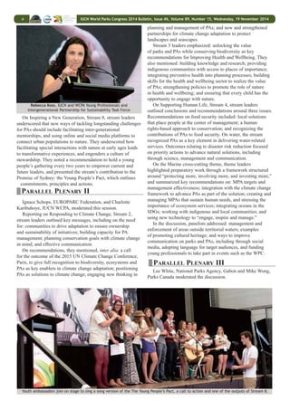 IUCN World Parks Congress 2014 Bulletin, Issue #6, Volume 89, Number 15, Wednesday, 19 November 2014 3 
Volker Mauerhofer, University of Austria, presented on 
“Convention Check,” an activity undertaken in Austria to 
encourage better implementation of conservation-related 
MEAs. He reported the evaluation of the implementation 
showed that that the “Convention Check” is a reliable method 
of assessment and that the Austrian PA management had 
implemented 20% of the tool’s recommendations. 
In ensuing discussions, participants noted the need for more: 
awareness creation on the obligations and provisions of the UN 
Watercourses Convention; and interaction between freshwater 
ecologists and courts to provide science based evidence for 
cases against the environment. 
STREAM SIX: Inspiring Solutions: Better-Governed 
Seascapes as Models for Sustainable Living: Hugh Govan, 
Locally-Managed Marine Area Network (LMMA) moderated 
Pedro Rosabal, IUCN Global Protected Areas 
the session, asking the presenters to reflect on: solutions for 
developing and connecting effective governance across multiple 
spatial scales, including encouraging policy makers to take into 
account local resource governance solutions; what can be learnt 
from traditional and local governance models; and the most 
inspiring solutions for multiple sectors in sustainable coastal 
and marine planning. He provided examples from applying a 
LMMA approach in Fiji, noting that initial results indicated 
that this bottom-up methodology to conservation planning for 
marine area networks puts Fiji on track to meet Aichi Target 11. 
Jesse Hastings, National University of Singapore, shared 
an example from Cambodia of establishing a marine fisheries 
management area through a participatory approach that brings 
together communities, fishers, different levels of government 
and the private sector, thus promoting shared governance. 
He noted that this represents a shift from standard top-down 
planning. 
Brian Jones, Blue Ventures, described how communities in 
Madagascar instituted voluntary closures in an octopus fishery, 
and partnered with the private sector to grow and market 
sea cucumbers. He noted that this system increased stocks, 
provided incentives for good management, and emerged as a 
more popular approach than MPAs, which are often considered 
“restrictive.” 
Sutej Hugu, Tao Foundation, illustrated fisheries 
management through traditional norms and taboos that govern 
which, where and when species are harvested. He explained 
that an “eco-calendar” dictates the end of the harvest for flying 
fish to coincide with the start of the breeding season. 
Purificació Canals, MedPAN, presented on the participatory 
multi-stakeholder process that led to the Mediterranean 
Roadmap for MPAs for 2020. She highlighted how a collective 
process, such as the establishment of a regional trust fund for 
marine protection in the region, can achieve concrete results. 
Participants discussed their experiences, including how 
Indigenous and Community Conserved Areas (ICCAs) are 
using customary governance models to achieve Aichi Targets, 
and lobbying for conservation to be mainstreamed into marine 
spatial planning initiatives. 
PARALLEL PLENARY I 
On Conservation Goals, Stream 1, stream leaders highlighted 
the recently-launched Protected Planet Report 2014 and the 
IUCN Green List of Protected Areas. They outlined the main 
stream recommendations, including: going beyond numeric 
targets; focusing action “where biodiversity is and where it is 
threatened”; addressing the challenge that only 24% of PAs are 
considered well-managed; focusing on adequate resourcing; 
tackling legal downgrading and de-gazettement; and endorsing 
new governance types such as ICCAs and private PAs. They 
underscored going beyond Aichi Target 11 (Protected Areas), 
noting that some stream participants recommended setting 
ambitious targets of sustainably managing up to 50% land and 
seascapes. 
On the World Heritage cross-cutting theme, stream leaders 
highlighted: restoration of threatened sites; preventing industrial 
extractive activity in World Heritage Sites; development of 
World Heritage Site criteria for wilderness; greater emphasis on 
connectivity between sites; and ensuring respect for indigenous 
peoples’ rights, and their full and effective involvement in 
equitable management of World Heritage sites; and benefit 
sharing. They noted the IUCN World Heritage Outlook 2014 as 
a tool to engage partners in stewardship of sites along with the 
COMPACT model of community planning and small grants. 
On Enhancing Diversity and Quality of Governance, Stream 
6, stream leaders recommended: putting transnational wildlife 
crime “out of business,” including through devolved wildlife 
governance, traceability mechanisms and transboundary 
cooperation; shifting the paradigm from top-down to shared 
governance with a strong legal basis; deepening understanding 
of governance issues through country-specific assessments; 
and developing governance standards and guidance. They 
also noted the importance of implementing governance-related 
policies, such as national biodiversity strategies and 
action plans, and observing human rights enshrined in the UN 
Devin Bartley, FAO Fisheries and Aquaculture Declaration on the Rights of Indigenous Peoples. 
Department, and Nigel Dudley, IUCN WCPA 
 