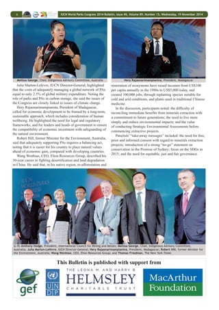 IUCN World Parks Congress 2014 Bulletin, Issue #6, Volume 89, Number 15, Wednesday, 19 November 2014 5 
Panel from Parallel Plenary II 
On Reconciling Development Challenges, Stream 5, 
stream leaders stressed that investment in PAs has received 
less recognition than infrastructure development, and noted 
a need for policy-relevant information and data, particularly 
on PES, and innovating mechanisms for PA financing. They 
recommended, inter alia: integrating PA values into approaches 
to economic development; providing approaches to manage 
and connect landscape and seascapes; integrating PAs into 
key sectorial plans, national sustainable development goals 
and the post-2015 SDG framework; and ensuring social and 
environmental safeguards for better understanding of costs and 
benefits, and the tradeoffs and risks of PAs. 
Stream 7 on Respecting Indigenous and Traditional 
Knowledge and Culture reported that even though much 
has been achieved since the WPC in Durban, indigenous 
and local communities (ILCs) are yet to be full partners 
in PA management, they recommended, that inter alia: 
collective land and resource rights of ILCs to land and seas be 
recognized; full participation of indigenous women and youth 
in development and maintaining PAs be achieved; PAs observe 
rights of ILCs, in accordance with UN Declaration on the 
Rights of Indigenous Peoples; and that IUCN develop a new 
category of indigenous PAs. They also recommended that: the 
distinction between natural and cultural World Heritage Sites 
be eliminated; formal education opportunities be created to 
include indigenous cultural skills and accreditation pathways 
for rangers and trackers; and innovative financing mechanisms 
be created to support promotion of indigenous economies. 
On the cross-cutting theme of Capacity Development, theme 
leaders recommended: mainstreaming capacity development 
into all levels of PA management and national governance 
systems; and supporting the vision of a world where 
institutions and individuals receive knowledge skills, and 
implement best practices to effectively manage and equitably 
govern all types of PAs, including territories governed by 
ILCs. The stream proposed a Capacity Development Road 
Map to provide directions for achieving the levels of capacity 
development required for effective management. 
On the cross-cutting theme on a New Social Compact, 
representatives from Canada’s First Nations and New Zealand 
Maori communities called for an honest reassessment of 
historical injustices in the name of conservation, and moving 
from fragmentation to integration, both “within and without.” 
In the discussions, participants said that: the WPC has 
enabled dialogues and networking; issues of economic 
growth were the “elephant in the room,” and require more 
consideration; and investments in PAs need to reconcile needs 
of the environment and the people. 
A Balancing Act: How the Global Appetite for Mineral 
Resources Defines the Fate of Protected Areas: Introducing 
the session, moderator Thomas Friedman, New York Times, 
emphasized the need for a better understanding of the nature 
of economic and environmental trade-offs, noting that PAs 
are “not just big zoos,” but represent engines of economic 
development. 
Emmanuel de Merode, Chief Warden, Virunga National 
Park, Democratic Republic of Congo, contrasted the death toll 
from recent conflict with the possibility of providing many 
new jobs in natural resource-based sectors. He noted that park 
management had been “an island of stability” in the region. 
Melissa George, Chair, Indigenous Advisory Committee, 
Australia, noted that while Australian Aboriginals have “a 
seat at the table” to negotiate benefit sharing from extraction 
activities, both the irreversibility of such activities and their 
cumulative impacts must be considered. 
Anthony Hodge, President, International Council on Mining 
and Metals, asked how mining projects can be designed to 
ensure both human and ecosystem wellbeing, adding that, in 
many jurisdictions around the world, the responsibilities for 
managing the costs of risk are currently ill-defined. 
Julia Marton-Lefèvre, IUCN Director-General 
(L-R): Leigh Welling, US National Parks Service; Mariana Bellot 
Rojas, National Commission of Natural Protected Areas, Mexico; 
Nigel Dudley, IUCN WCPA 
WORLD LEADERS’ DIALOGUES 
 