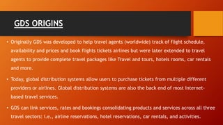 GDS ORIGINS
• Originally GDS was developed to help travel agents (worldwide) track of flight schedule,
availability and prices and book flights tickets airlines but were later extended to travel
agents to provide complete travel packages like Travel and tours, hotels rooms, car rentals
and more.
• Today, global distribution systems allow users to purchase tickets from multiple different
providers or airlines. Global distribution systems are also the back end of most Internet-
based travel services.
• GDS can link services, rates and bookings consolidating products and services across all three
travel sectors: i.e., airline reservations, hotel reservations, car rentals, and activities.
 