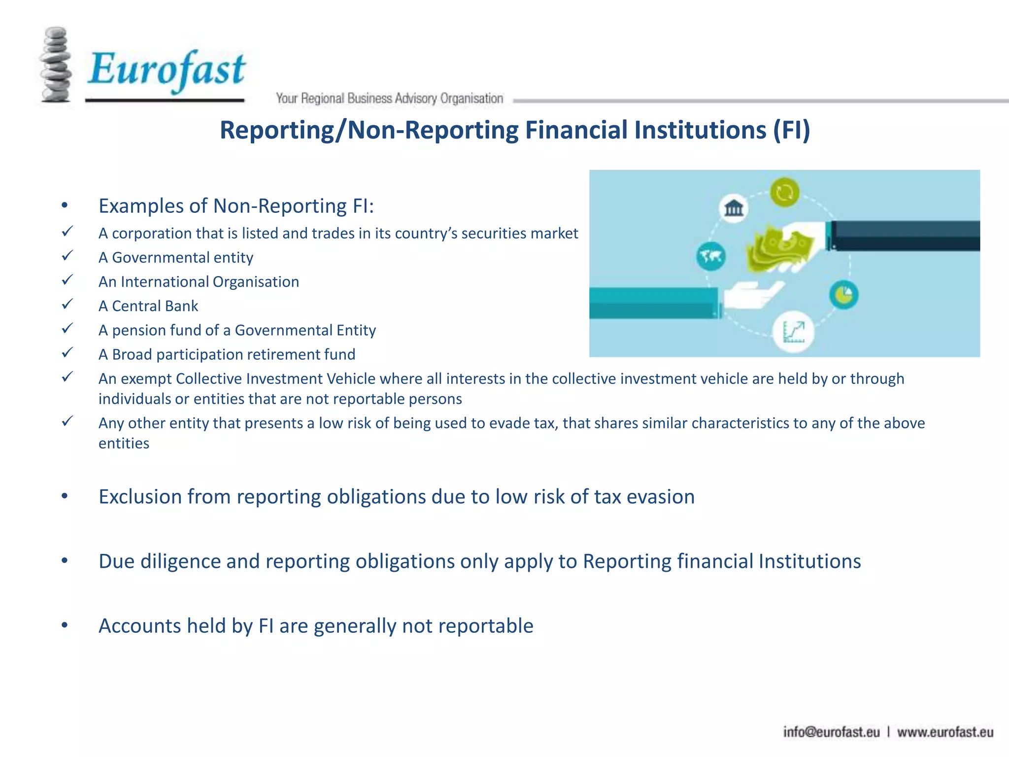 Reporting/Non-Reporting Financial Institutions (FI)
• Examples of Non-Reporting FI:
 A corporation that is listed and trades in its country’s securities market
 A Governmental entity
 An International Organisation
 A Central Bank
 A pension fund of a Governmental Entity
 A Broad participation retirement fund
 An exempt Collective Investment Vehicle where all interests in the collective investment vehicle are held by or through
individuals or entities that are not reportable persons
 Any other entity that presents a low risk of being used to evade tax, that shares similar characteristics to any of the above
entities
• Exclusion from reporting obligations due to low risk of tax evasion
• Due diligence and reporting obligations only apply to Reporting financial Institutions
• Accounts held by FI are generally not reportable
 
