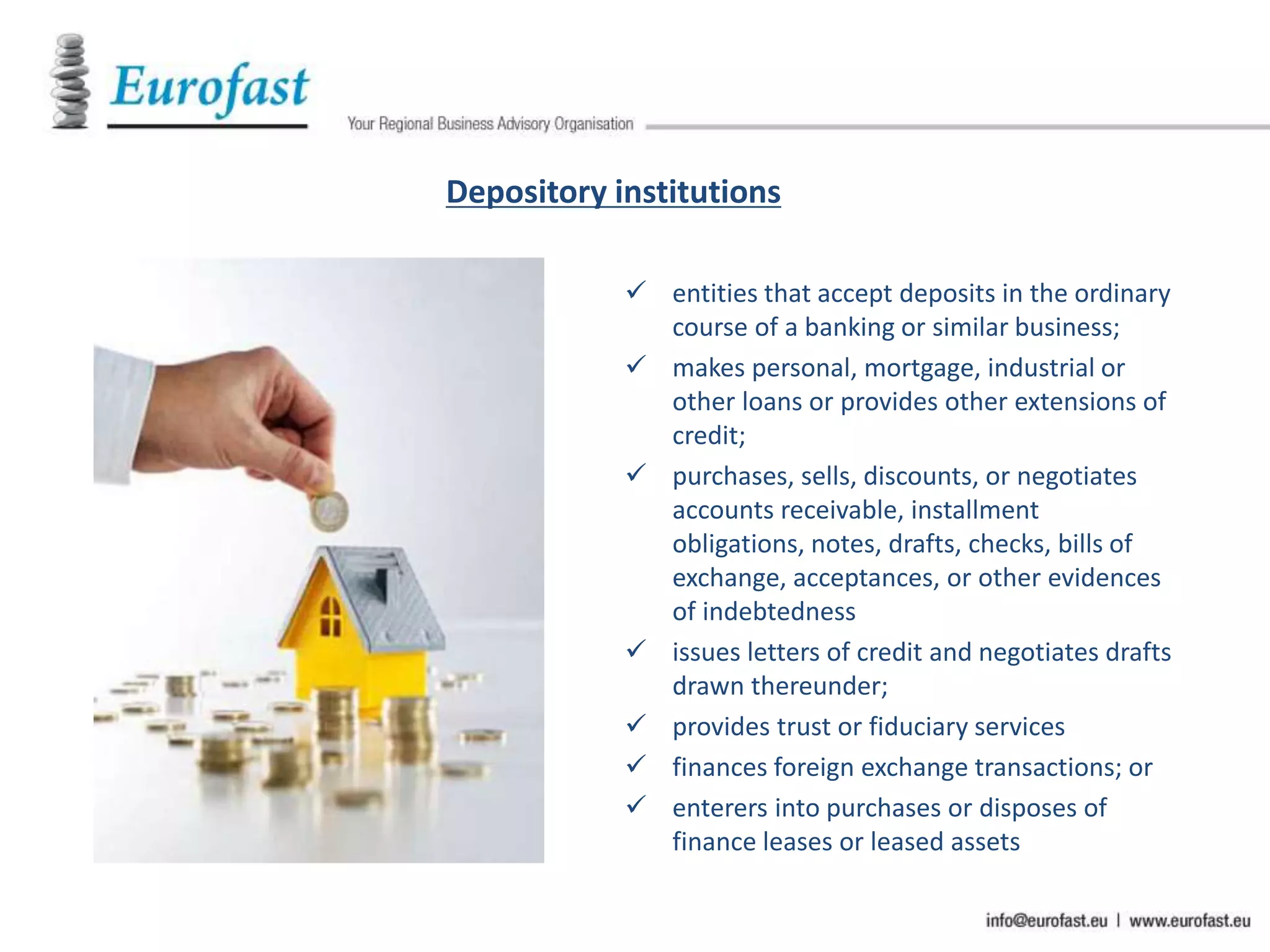 Depository institutions
 entities that accept deposits in the ordinary
course of a banking or similar business;
 makes personal, mortgage, industrial or
other loans or provides other extensions of
credit;
 purchases, sells, discounts, or negotiates
accounts receivable, installment
obligations, notes, drafts, checks, bills of
exchange, acceptances, or other evidences
of indebtedness
 issues letters of credit and negotiates drafts
drawn thereunder;
 provides trust or fiduciary services
 finances foreign exchange transactions; or
 enterers into purchases or disposes of
finance leases or leased assets
 