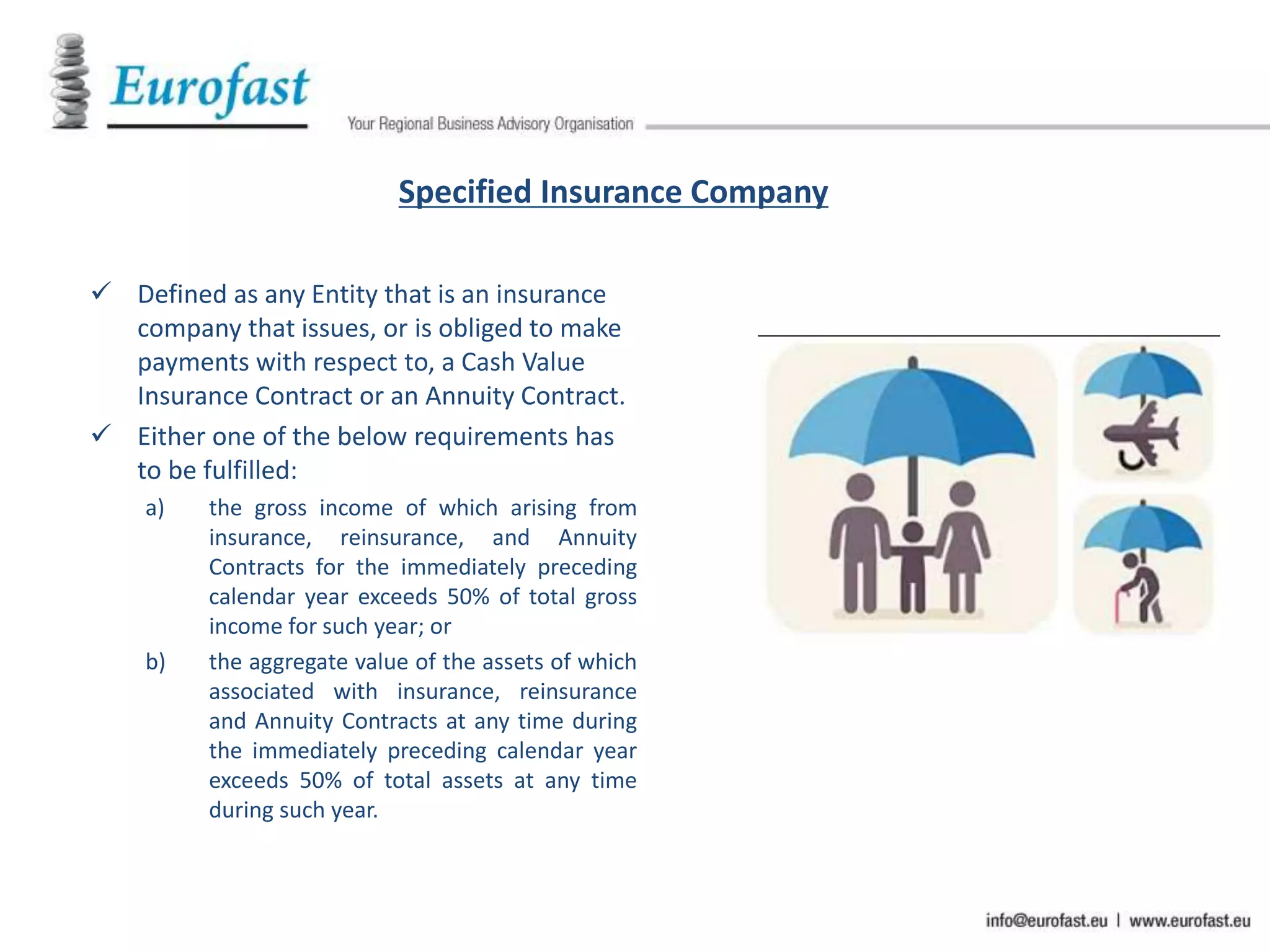 Specified Insurance Company
 Defined as any Entity that is an insurance
company that issues, or is obliged to make
payments with respect to, a Cash Value
Insurance Contract or an Annuity Contract.
 Either one of the below requirements has
to be fulfilled:
a) the gross income of which arising from
insurance, reinsurance, and Annuity
Contracts for the immediately preceding
calendar year exceeds 50% of total gross
income for such year; or
b) the aggregate value of the assets of which
associated with insurance, reinsurance
and Annuity Contracts at any time during
the immediately preceding calendar year
exceeds 50% of total assets at any time
during such year.
 