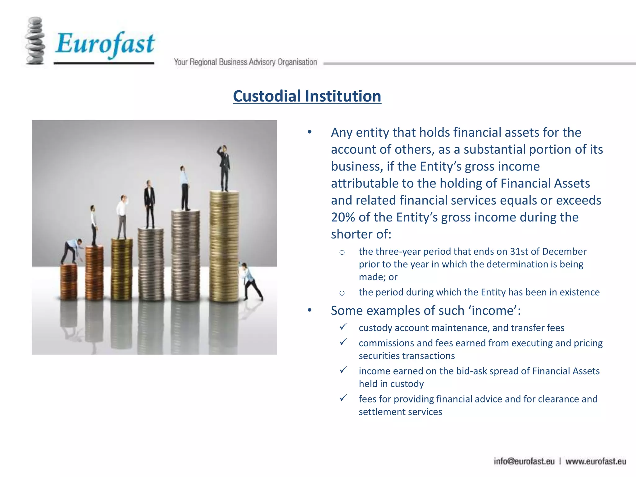 Custodial Institution
• Any entity that holds financial assets for the
account of others, as a substantial portion of its
business, if the Entity’s gross income
attributable to the holding of Financial Assets
and related financial services equals or exceeds
20% of the Entity’s gross income during the
shorter of:
o the three-year period that ends on 31st of December
prior to the year in which the determination is being
made; or
o the period during which the Entity has been in existence
• Some examples of such ‘income’:
 custody account maintenance, and transfer fees
 commissions and fees earned from executing and pricing
securities transactions
 income earned on the bid-ask spread of Financial Assets
held in custody
 fees for providing financial advice and for clearance and
settlement services
 