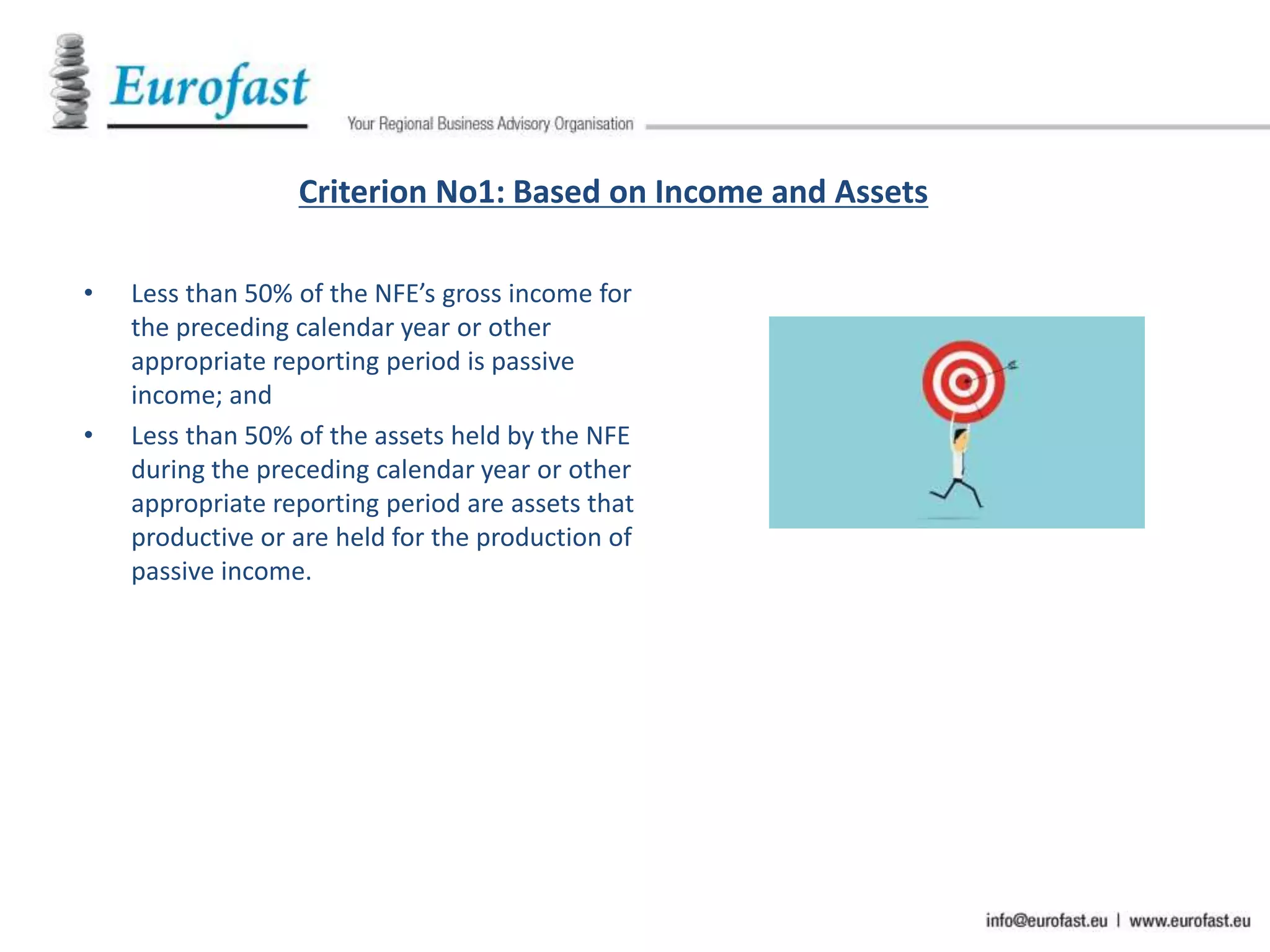 Criterion No1: Based on Income and Assets
• Less than 50% of the NFE’s gross income for
the preceding calendar year or other
appropriate reporting period is passive
income; and
• Less than 50% of the assets held by the NFE
during the preceding calendar year or other
appropriate reporting period are assets that
productive or are held for the production of
passive income.
 