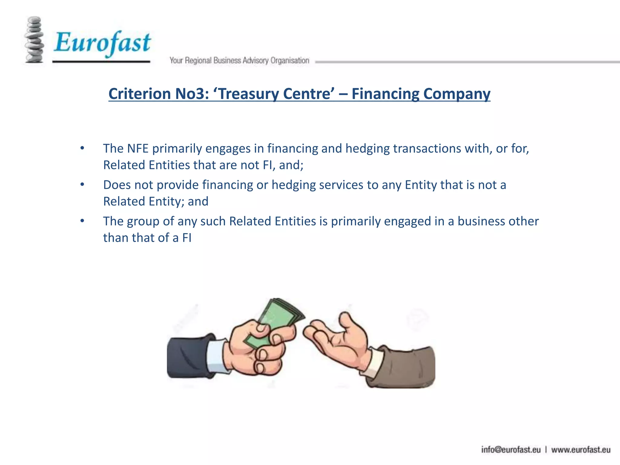 Criterion No3: ‘Treasury Centre’ – Financing Company
• The NFE primarily engages in financing and hedging transactions with, or for,
Related Entities that are not FI, and;
• Does not provide financing or hedging services to any Entity that is not a
Related Entity; and
• The group of any such Related Entities is primarily engaged in a business other
than that of a FI
 