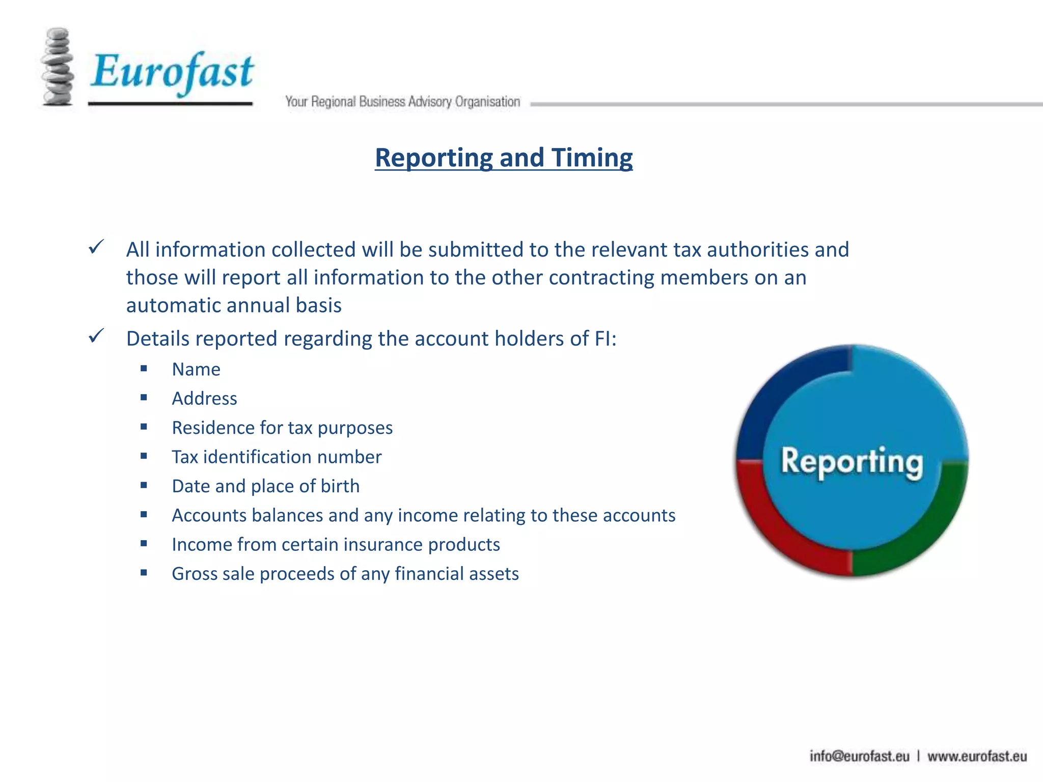 Reporting and Timing
 All information collected will be submitted to the relevant tax authorities and
those will report all information to the other contracting members on an
automatic annual basis
 Details reported regarding the account holders of FI:
 Name
 Address
 Residence for tax purposes
 Tax identification number
 Date and place of birth
 Accounts balances and any income relating to these accounts
 Income from certain insurance products
 Gross sale proceeds of any financial assets
 