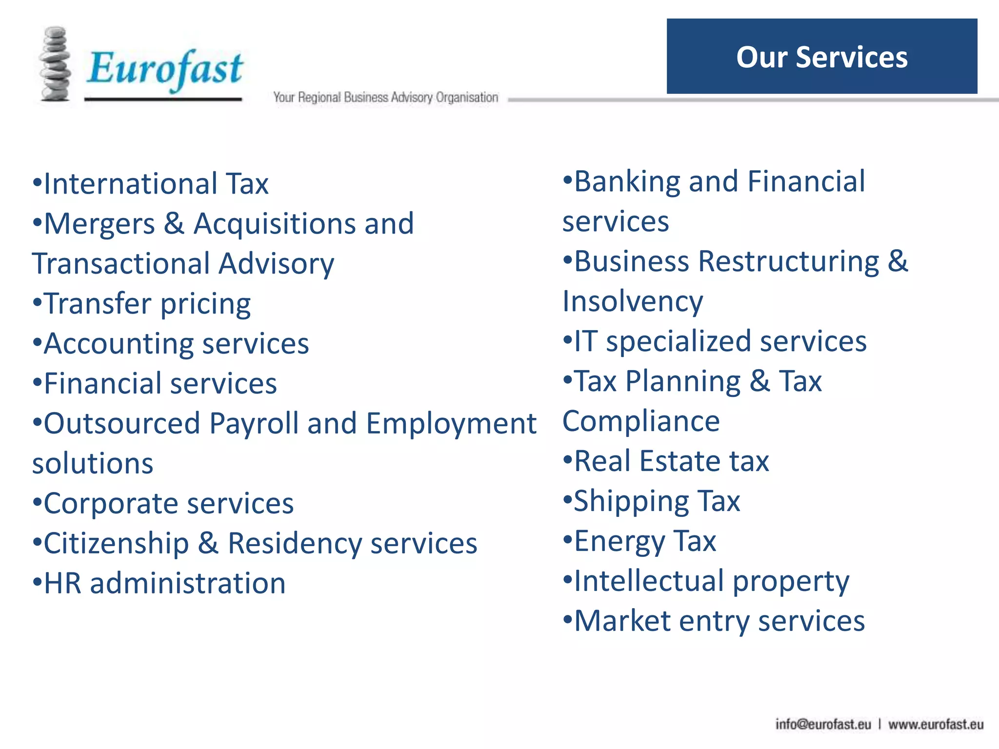 •International Tax
•Mergers & Acquisitions and
Transactional Advisory
•Transfer pricing
•Accounting services
•Financial services
•Outsourced Payroll and Employment
solutions
•Corporate services
•Citizenship & Residency services
•HR administration
•Banking and Financial
services
•Business Restructuring &
Insolvency
•IT specialized services
•Tax Planning & Tax
Compliance
•Real Estate tax
•Shipping Tax
•Energy Tax
•Intellectual property
•Market entry services
Our Services
 