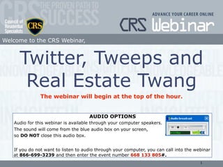 Welcome to the CRS Webinar,


     Twitter, Tweeps and
      Real Estate Twang
               The webinar will begin at the top of the hour.


                                     AUDIO OPTIONS
   Audio for this webinar is available through your computer speakers.
   The sound will come from the blue audio box on your screen,
   so DO NOT close this audio box.


   If you do not want to listen to audio through your computer, you can call into the webinar
   at 866-699-3239 and then enter the event number 668 133 805#.
                                                                                        1
 