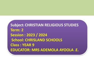Subject: CHRISTIAN RELIGIOUS STUDIES
Term: 2
Session : 2023 / 2024
School: CHRISLAND SCHOOLS
Class : YEAR 9
EDUCATOR: MRS ADEMOLA AYOOLA .E.
 