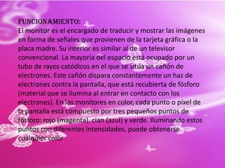 Funcionamiento:El monitor es el encargado de traducir y mostrar las imágenes en forma de señales que provienen de la tarjeta gráfica o la placa madre. Su interior es similar al de un televisor convencional. La mayoría del espacio está ocupado por un tubo de rayos catódicos en el que se sitúa un cañón de electrones. Este cañón dispara constantemente un haz de electrones contra la pantalla, que está recubierta de fósforo (material que se ilumina al entrar en contacto con los electrones). En los monitores en color, cada punto o píxel de la pantalla está compuesto por tres pequeños puntos de fósforo: rojo (magenta), cian (azul) y verde. Iluminando estos puntos con diferentes intensidades, puede obtenerse cualquier color