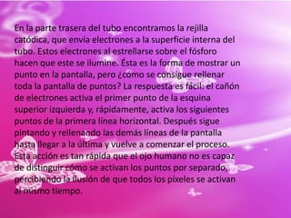 En la parte trasera del tubo encontramos la rejilla catódica, que envía electrones a la superficie interna del tubo. Estos electrones al estrellarse sobre el fósforo hacen que este se ilumine. Ésta es la forma de mostrar un punto en la pantalla, pero ¿cómo se consigue rellenar toda la pantalla de puntos? La respuesta es fácil: el cañón de electrones activa el primer punto de la esquina superior izquierda y, rápidamente, activa los siguientes puntos de la primera línea horizontal. Después sigue pintando y rellenando las demás líneas de la pantalla hasta llegar a la última y vuelve a comenzar el proceso. Esta acción es tan rápida que el ojo humano no es capaz de distinguir cómo se activan los puntos por separado, percibiendo la ilusión de que todos los píxeles se activan al mismo tiempo.