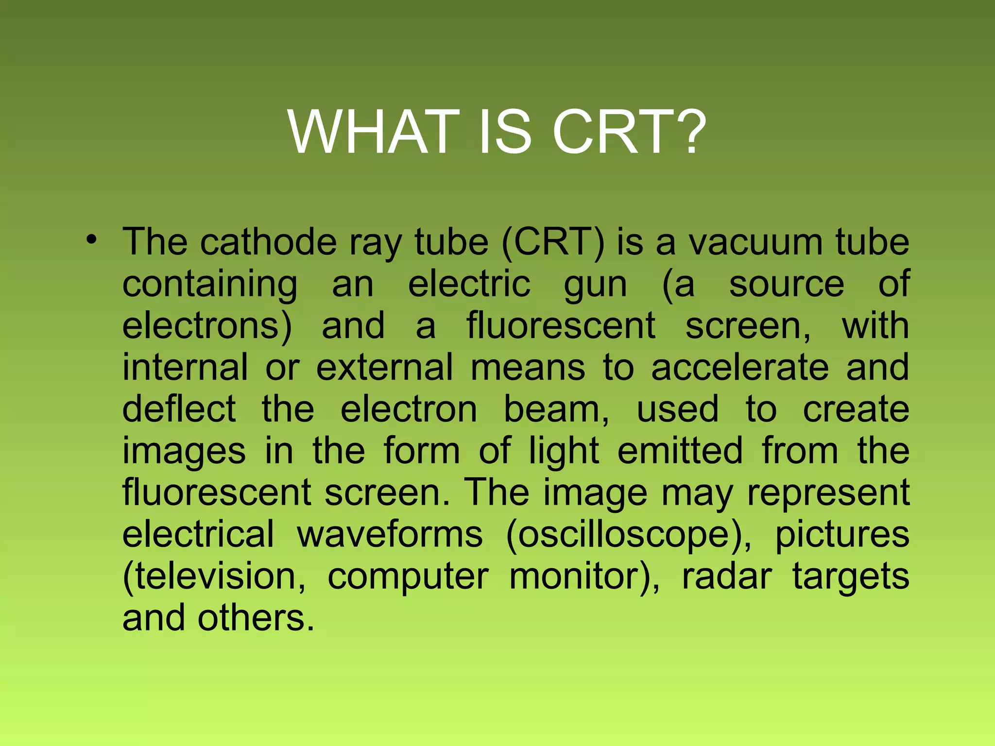 WHAT IS CRT? The cathode ray tube (CRT) is a vacuum tube containing an electric gun (a source of electrons) and a fluorescent screen, with internal or external means to accelerate and deflect the electron beam, used to create images in the form of light emitted from the fluorescent screen. The image may represent electrical waveforms (oscilloscope), pictures (television, computer monitor), radar targets and others. 