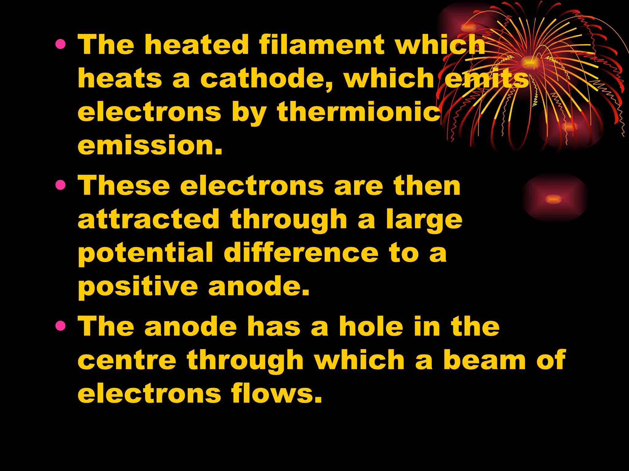 The heated filament which heats a cathode, which emits electrons by thermionic emission.  These electrons are then attracted through a large potential difference to a positive anode. The anode has a hole in the centre through which a beam of electrons flows. 
