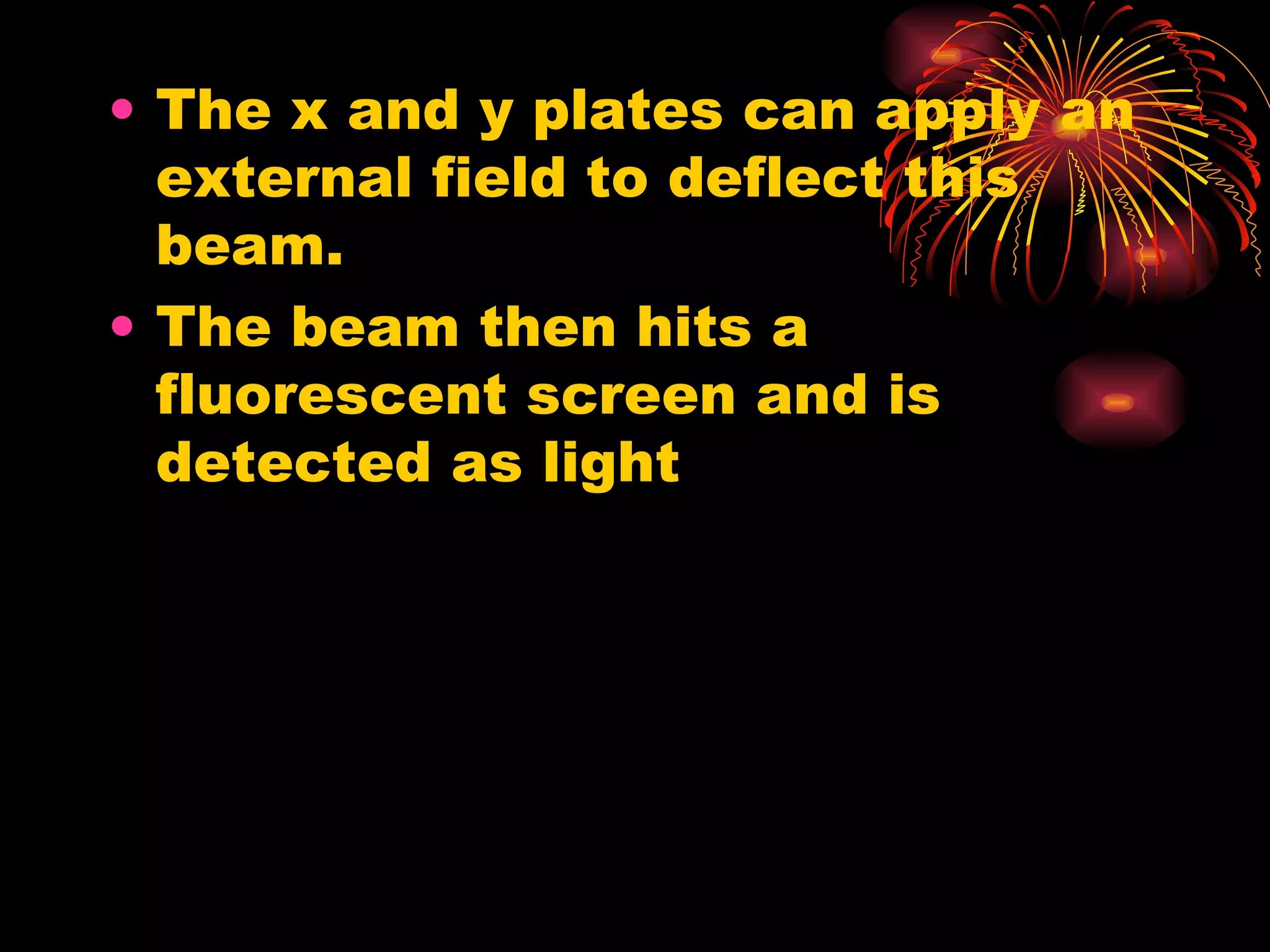 The x and y plates can apply an external field to deflect this beam. The beam then hits a fluorescent screen and is detected as light 