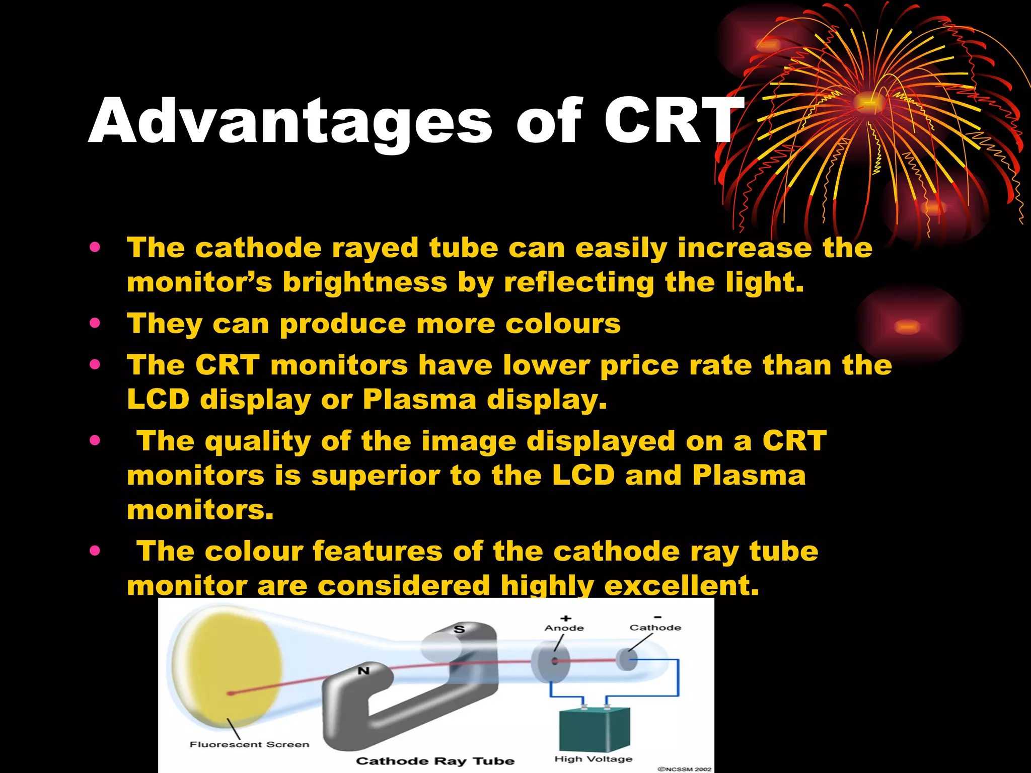 Advantages of CRT The cathode rayed tube can easily increase the monitor’s brightness by reflecting the light. They can produce more colours The CRT monitors have lower price rate than the LCD display or Plasma display. The quality of the image displayed on a CRT monitors is superior to the LCD and Plasma monitors. The colour features of the cathode ray tube monitor are considered highly excellent. 