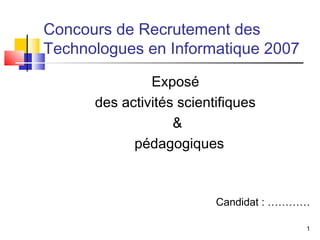 Concours de Recrutement des
Technologues en Informatique 2007

               Exposé
      des activités scientifiques
                   &
            pédagogiques



                          Candidat : …………

                                        1
 