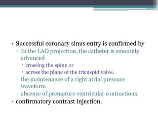 • Successful coronary sinus entry is confirmed by
▫ In the LAO projection, the catheter is smoothly
advanced
 crossing the spine or
 across the plane of the tricuspid valve.
▫ the maintenance of a right atrial pressure
waveform
▫ absence of premature ventricular contractions,
• confirmatory contrast injection.
 
