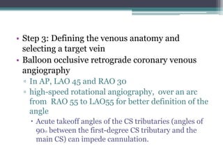 • Step 3: Defining the venous anatomy and
selecting a target vein
• Balloon occlusive retrograde coronary venous
angiography
▫ In AP, LAO 45 and RAO 30
▫ high-speed rotational angiography, over an arc
from RAO 55 to LAO55 for better definition of the
angle
 Acute takeoff angles of the CS tributaries (angles of
900 between the first-degree CS tributary and the
main CS) can impede cannulation.
 